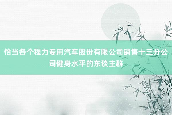 恰当各个程力专用汽车股份有限公司销售十三分公司健身水平的东谈主群